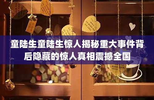 童陆生童陆生惊人揭秘重大事件背后隐藏的惊人真相震撼全国