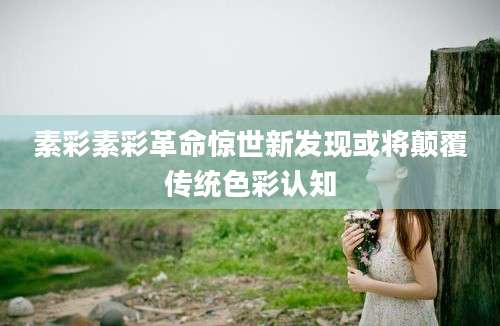 素彩素彩革命惊世新发现或将颠覆传统色彩认知
