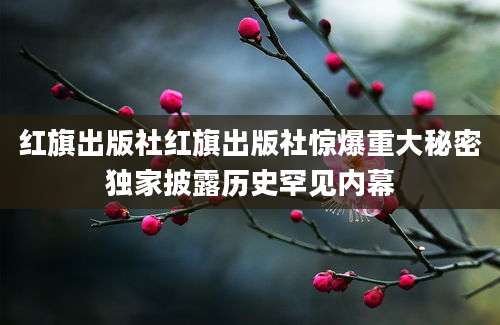 红旗出版社红旗出版社惊爆重大秘密独家披露历史罕见内幕