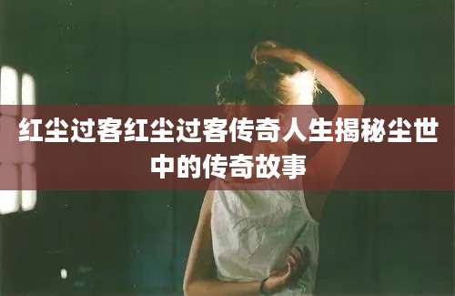 红尘过客红尘过客传奇人生揭秘尘世中的传奇故事