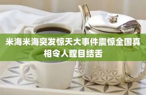 米海米海突发惊天大事件震惊全国真相令人瞠目结舌