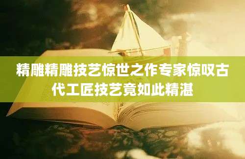 精雕精雕技艺惊世之作专家惊叹古代工匠技艺竟如此精湛