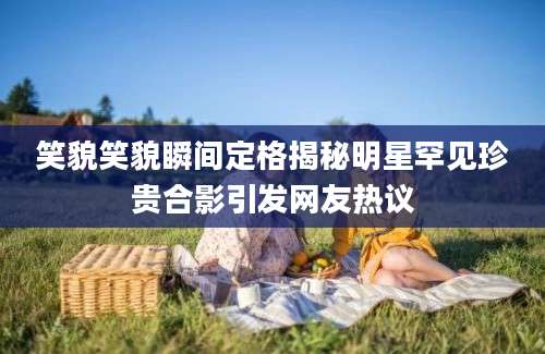 笑貌笑貌瞬间定格揭秘明星罕见珍贵合影引发网友热议