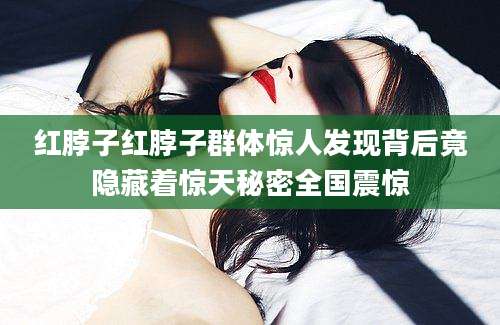 红脖子红脖子群体惊人发现背后竟隐藏着惊天秘密全国震惊