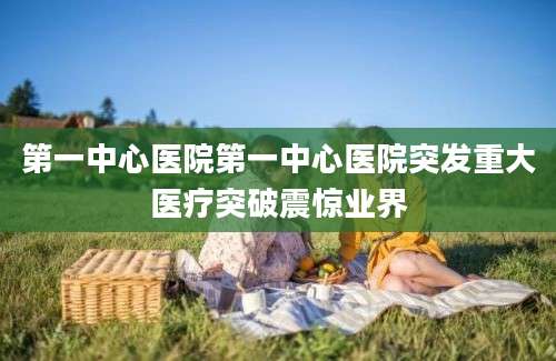 第一中心医院第一中心医院突发重大医疗突破震惊业界
