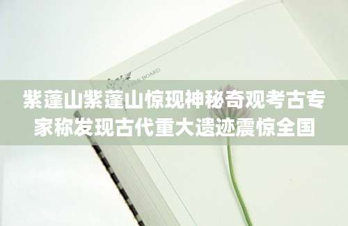 紫蓬山紫蓬山惊现神秘奇观考古专家称发现古代重大遗迹震惊全国