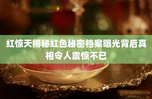 红惊天揭秘红色秘密档案曝光背后真相令人震惊不已
