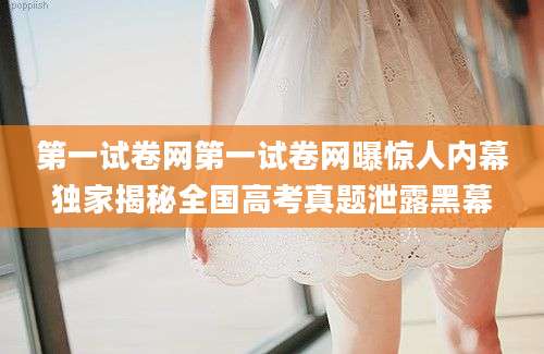 第一试卷网第一试卷网曝惊人内幕独家揭秘全国高考真题泄露黑幕
