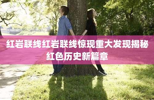 红岩联线红岩联线惊现重大发现揭秘红色历史新篇章