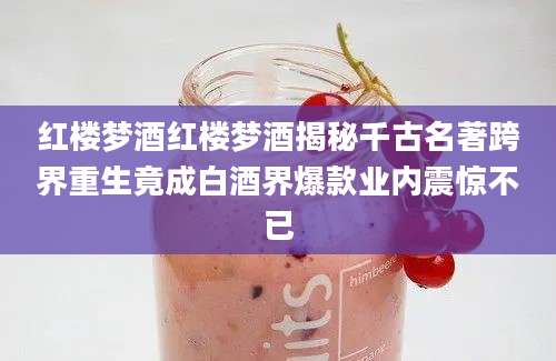 红楼梦酒红楼梦酒揭秘千古名著跨界重生竟成白酒界爆款业内震惊不已