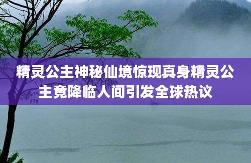 精灵公主神秘仙境惊现真身精灵公主竟降临人间引发全球热议