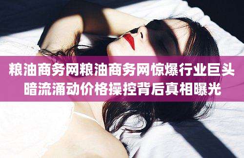 粮油商务网粮油商务网惊爆行业巨头暗流涌动价格操控背后真相曝光